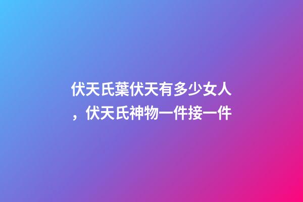伏天氏葉伏天有多少女人，伏天氏神物一件接一件-第1張-觀點-玄機派
