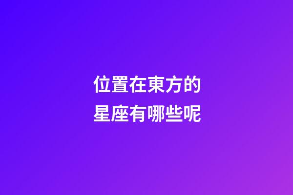 位置在東方的星座有哪些呢-第1張-星座運勢-玄機派