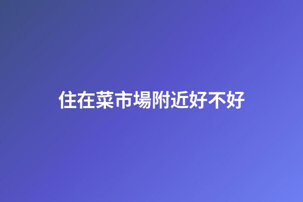 住在菜市場附近好不好