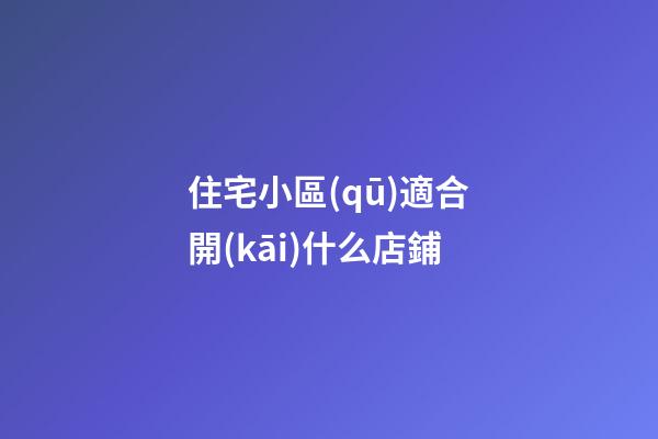 住宅小區(qū)適合開(kāi)什么店鋪