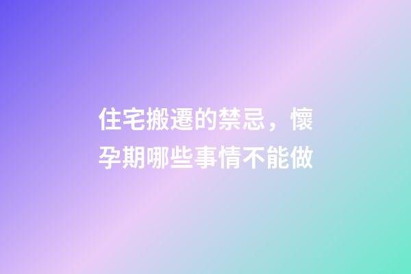 住宅搬遷的禁忌，懷孕期哪些事情不能做