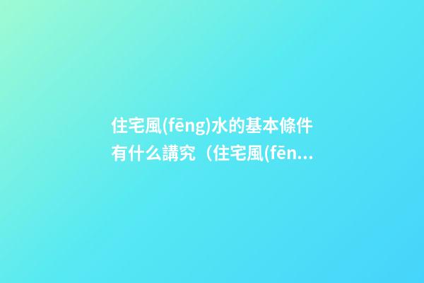 住宅風(fēng)水的基本條件有什么講究（住宅風(fēng)水有哪些講究）