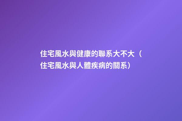 住宅風水與健康的聯系大不大（住宅風水與人體疾病的關系）