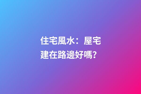 住宅風水：屋宅建在路邊好嗎？