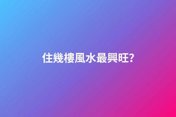 住幾樓風水最興旺？