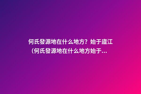 何氏發源地在什么地方？始于廬江（何氏發源地在什么地方?始于廬江縣）