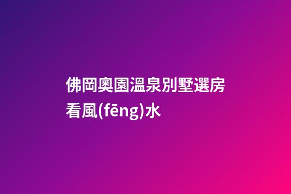 佛岡奧園溫泉別墅選房看風(fēng)水