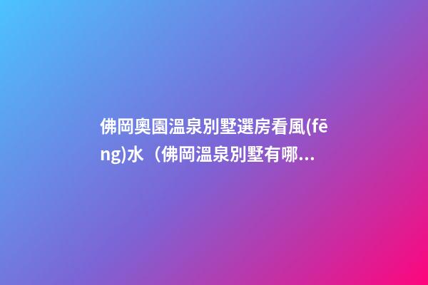 佛岡奧園溫泉別墅選房看風(fēng)水（佛岡溫泉別墅有哪些）