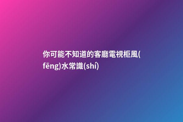 你可能不知道的客廳電視柜風(fēng)水常識(shí)