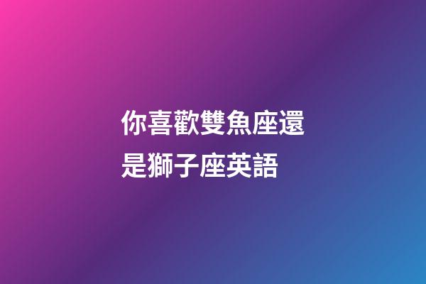 你喜歡雙魚座還是獅子座英語-第1張-星座運勢-玄機派