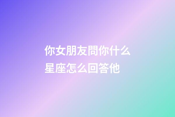 你女朋友問你什么星座怎么回答他-第1張-星座運勢-玄機派