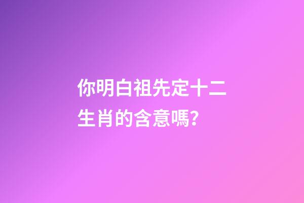 你明白祖先定十二生肖的含意嗎？