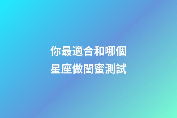 你最適合和哪個星座做閨蜜測試-第1張-星座運勢-玄機派