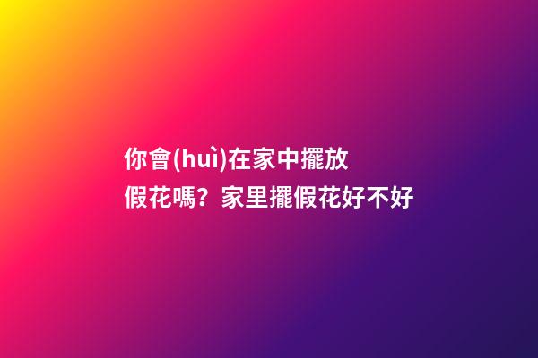 你會(huì)在家中擺放假花嗎？家里擺假花好不好