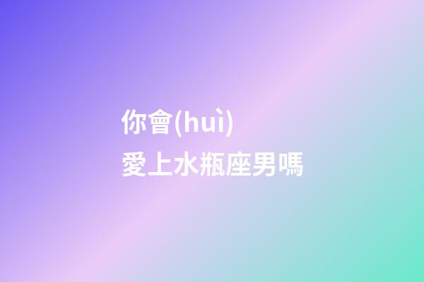 你會(huì)愛上水瓶座男嗎-第1張-星座運(yùn)勢(shì)-玄機(jī)派