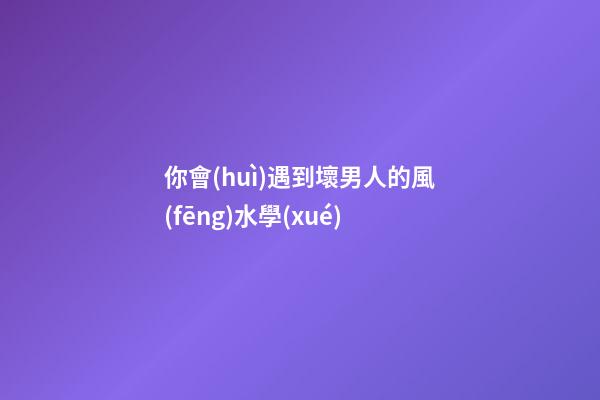 你會(huì)遇到壞男人的風(fēng)水學(xué)
