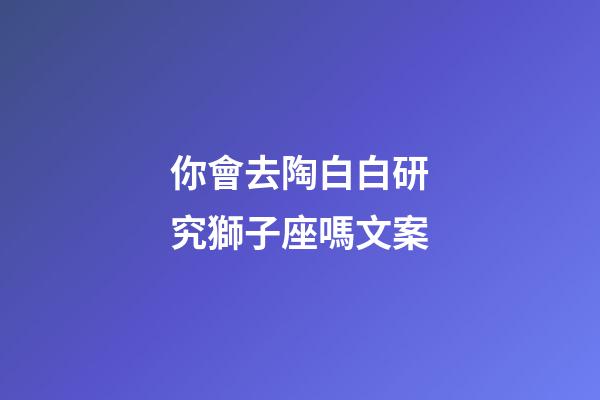 你會去陶白白研究獅子座嗎文案-第1張-星座運(yùn)勢-玄機(jī)派