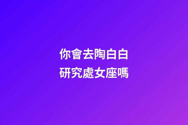 你會去陶白白研究處女座嗎-第1張-星座運勢-玄機派