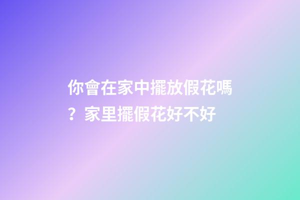 你會在家中擺放假花嗎？家里擺假花好不好