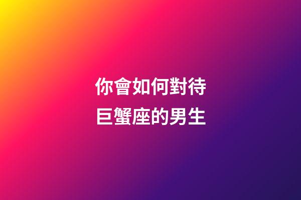你會如何對待巨蟹座的男生-第1張-星座運勢-玄機派