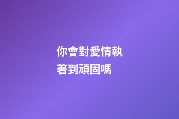 你會對愛情執著到頑固嗎?