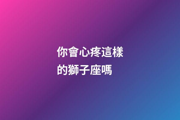 你會心疼這樣的獅子座嗎-第1張-星座運勢-玄機派