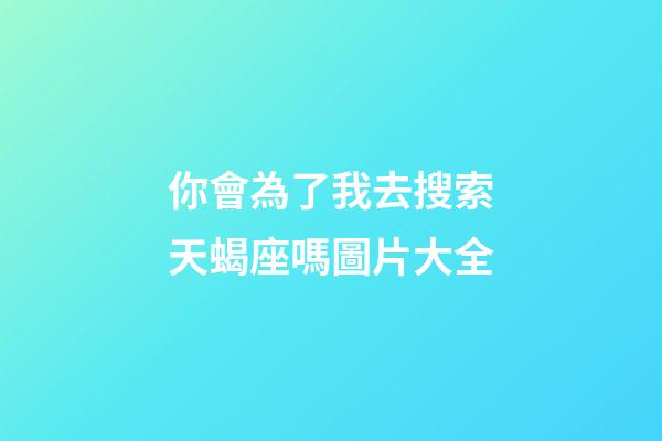 你會為了我去搜索天蝎座嗎圖片大全-第1張-星座運勢-玄機派