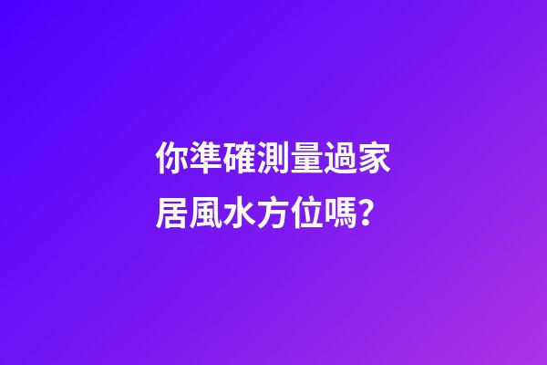 你準確測量過家居風水方位嗎？