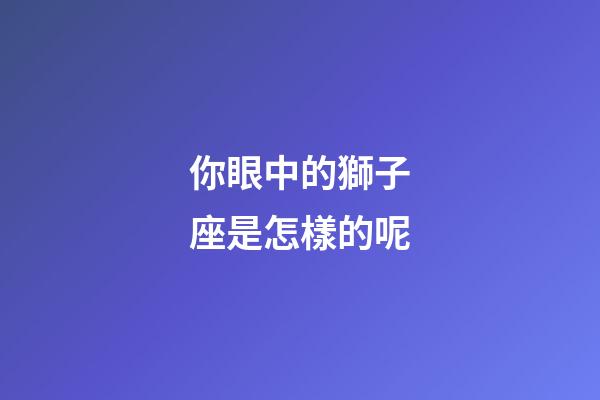 你眼中的獅子座是怎樣的呢-第1張-星座運(yùn)勢-玄機(jī)派