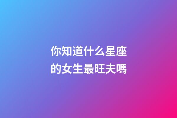 你知道什么星座的女生最旺夫嗎-第1張-星座運勢-玄機派