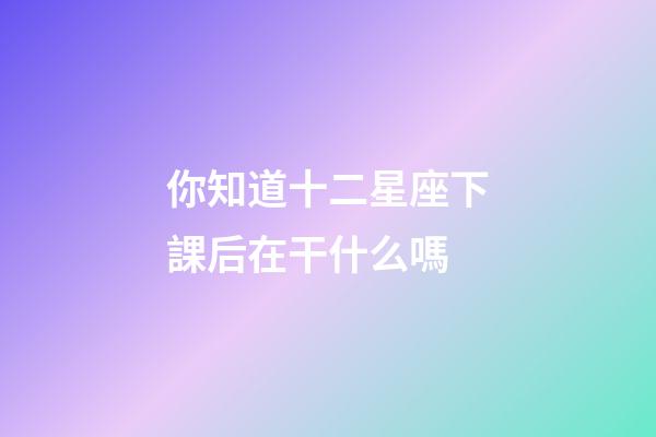 你知道十二星座下課后在干什么嗎-第1張-星座運勢-玄機派
