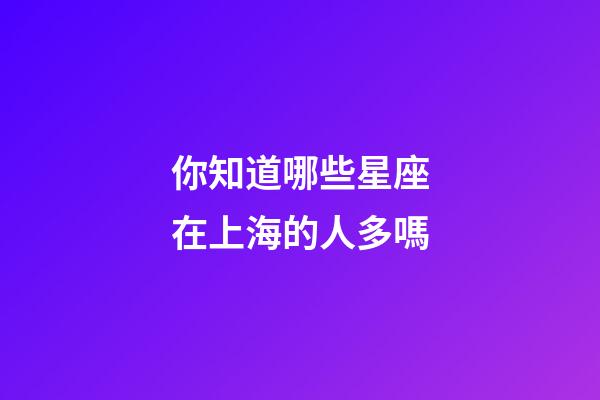 你知道哪些星座在上海的人多嗎-第1張-星座運勢-玄機派