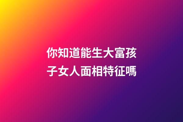 你知道能生大富孩子女人面相特征嗎