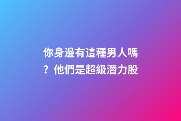 你身邊有這種男人嗎？他們是超級潛力股