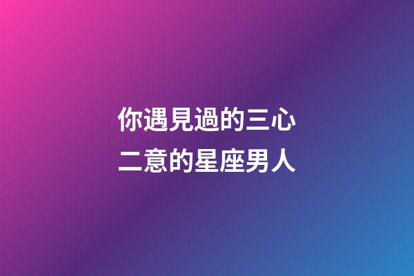 你遇見過的三心二意的星座男人