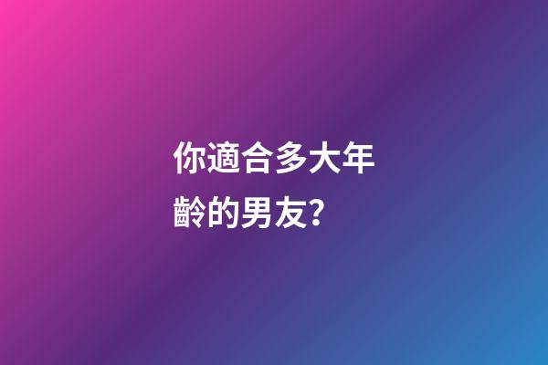 你適合多大年齡的男友？