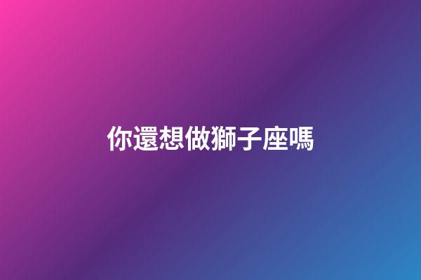 你還想做獅子座嗎-第1張-星座運勢-玄機派