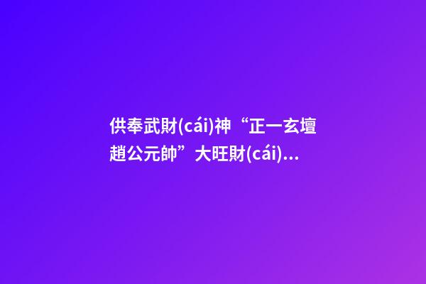 供奉武財(cái)神“正一玄壇趙公元帥”大旺財(cái)源