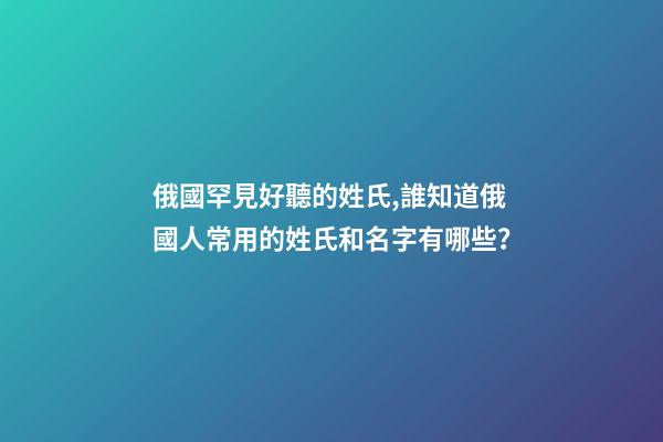 俄國罕見好聽的姓氏,誰知道俄國人常用的姓氏和名字有哪些？