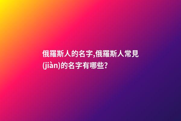 俄羅斯人的名字,俄羅斯人常見(jiàn)的名字有哪些？