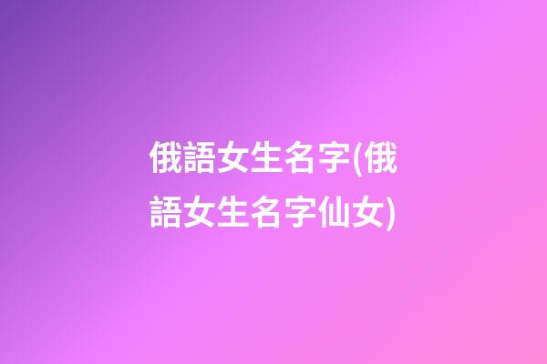 俄語女生名字(俄語女生名字仙女)