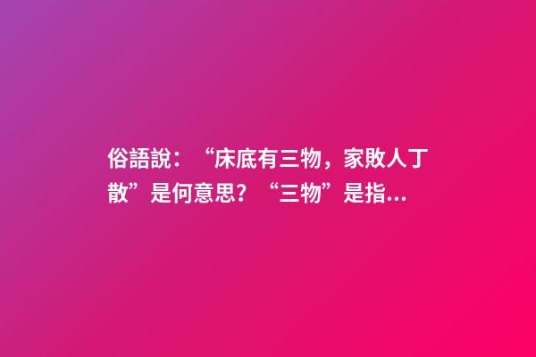俗語說：“床底有三物，家敗人丁散”是何意思？“三物”是指什么