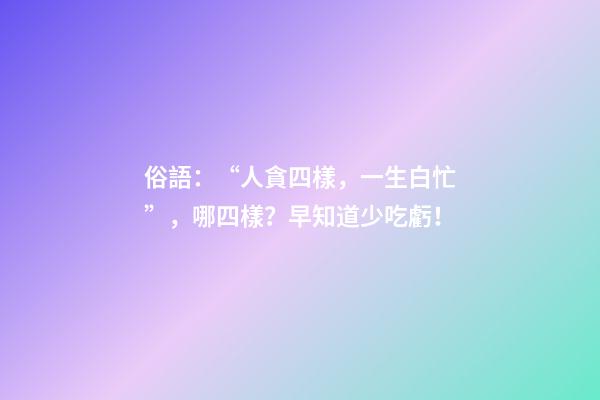 俗語：“人貪四樣，一生白忙”，哪四樣？早知道少吃虧！
