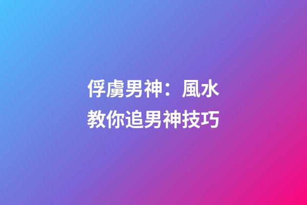 俘虜男神：風水教你追男神技巧