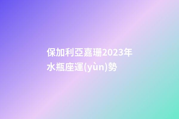 保加利亞嘉珊2023年水瓶座運(yùn)勢