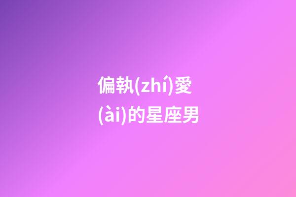 偏執(zhí)愛(ài)的星座男