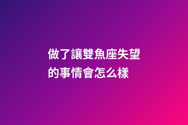 做了讓雙魚座失望的事情會怎么樣-第1張-星座運勢-玄機派
