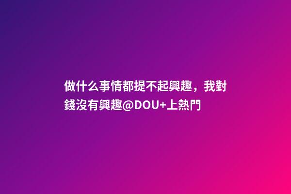 做什么事情都提不起興趣，我對錢沒有興趣@DOU+上熱門-第1張-觀點-玄機派
