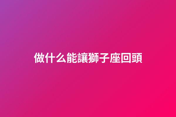 做什么能讓獅子座回頭-第1張-星座運勢-玄機派