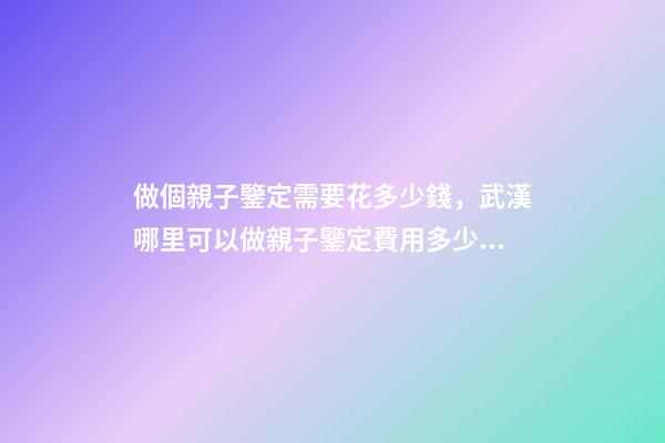 做個親子鑒定需要花多少錢，武漢哪里可以做親子鑒定費用多少錢-第1張-觀點-玄機派
